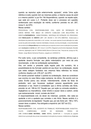 quando se reproduz ação anteriormente ajuizada”, ainda “Uma ação
idêntica à outra quando tem as mesmas partes, a mesma causa de pedir
e o mesmo pedido” e por fim “Há litispendência, quando se repete ação,
que está em curso [...]”. Portanto deve ser o processo em questão
sentenciado sem resolução de mérito, conforme previsto no art. 267,
inciso V, do CPC.
Nesse sentido:
PROCESSUAL CIVIL. RESPONSABILIDADE CIVIL. AÇÃO DE REPARAÇÃO DE
DANOS MORAIS POR ABALO DE CRÉDITO CUMULADA COM ANULATÓRIA DE
DÉBITO.LITISPENDÊNCIA CARACTERIZADA. SENTENÇA DE EXTINÇÃO DO PROCESSO,
SEM RESOLUÇÃO DE MÉRITO (ART. 267, INCISO V, DO CPC) MANTIDA. Evidenciada a
identidade da pretensão neste feito e em conexo, nos quais apenas houve alteração da razão
social da parte demandada, havendo identidade, inclusive, de documentação, o reconhecimento
da ocorrência de litispendência era medida que se impunha, assim como a extinção do processo,
sem resolução do mérito (art. 267,inciso V, do CPC). Negaram provimento à Apelação.Decisão
unânime. (Apelação Cível Nº 70054218458, Décima Câmara Cível, Tribunal de Justiça do RS,
Relator: Jorge Alberto Schreiner Pestana, Julgado em 23/05/2013)
Por outro turno, o juiz competente, na sentença proferida, afirmou que o
apelante deveria formular seu pleito indenizatório por meio de uma
reconvenção, e não na contestação apresentada.
Ora, em sendo a presente ação regida pelo rito sumário, há a
possibilidade do réu formular pedido em seu favor na contestação, desde
que estes estejam fundados nos mesmos fatos referidos na inicial,
conforme dispõe o art. 278, §1º, do CPC.
Em sendo possível realizar o pedido na contestação, deve-se considerar
que ocorreu no caso fático culpa exclusiva da vítima. De acordo com os
autos Ercília parou seu veículo indevidamente, diante da faixa de
pedestre, sem que houvesse qualquer pessoa aguardando para
atravessar a rua. Assim é constatado que a vítima cometeu ato ilícito,
previsto no art. 186 do CC “Aquele que, por ação ou omissão voluntária,
negligência ou imprudência, violar direito e causar dano a outrem, ainda
que exclusivamente moral, comete ato ilícito”.
A responsabilidade civil, do dever de indenizar, portanto, não cabe ao
apelante e sim a apelada que cometeu o ato ilícito. Nesse sentido é o
posicionamento do legislador “Aquele que, por ato ilícito (art. 186 e 187),
causar dano a outrem, fica obrigado a repará-lo (art. 927 do CC).
Nesse sentido:
RESPONSABILIDADE CIVIL. ACIDENTE DO TRABALHO. RESPONSABILIDADE SUBJETIVA.
CULPA COMPROVADA. DEVER DE INDENIZAR. PERDA DE
UMA CHANCE.DANO MATERIAL. DANO MORAL. QUANTUM. I - Compete ao julgador
determinar a produção das provas necessárias à instruçãodo processo,indeferindoas diligências
 