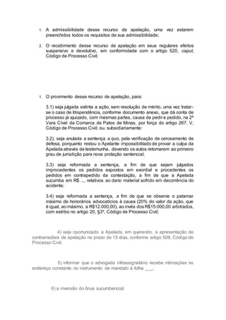 1. A admissibilidade desse recurso de apelação, uma vez estarem
preenchidos todos os requisitos de sua admissibilidade;
2. O recebimento desse recurso de apelação em seus regulares efeitos
suspensivo e devolutivo, em conformidade com o artigo 520, caput,
Código de Processo Civil;
1. O provimento desse recurso de apelação, para:
3.1) seja julgada extinta a ação, sem resolução de mérito, uma vez tratar-
se o caso de litispendência, conforme documento anexo, que dá conta de
processo já ajuizado, com mesmas partes, causa de pedir e pedido, na 2ª
Vara Cível da Comarca de Patos de Minas, por força do artigo 267, V,
Código de Processo Civil; ou, subsidiariamente:
3.2), seja anulada a sentença a quo, pela verificação de cerceamento de
defesa, porquanto restou o Apelante impossibilitado de provar a culpa da
Apelada através de testemunha, devendo os autos retornarem ao primeiro
grau de jurisdição para nova prolação sentencial;
3.3) seja reformada a sentença, a fim de que sejam julgados
improcedentes os pedidos expostos em exordial e procedentes os
pedidos em contrapedido da contestação, a fim de que a Apelada
sucumba em R$ ..., relativos ao dano material sofrido em decorrência do
acidente;
3.4) seja reformada a sentença, a fim de que se observe o patamar
máximo de honorários advocatícios à causa (20% do valor da ação, que
é igual, ao máximo, a R$12.000,00), ao invés dos R$15.000,00 arbitrados,
com estribo no artigo 20, §3º, Código de Processo Civil;
4) seja oportunizado a Apelada, em querendo, a apresentação de
contrarrazões de apelação no prazo de 15 dias, conforme artigo 508, Código de
Processo Civil;
5) informar que o advogado infrassignatário recebe intimações no
endereço constante no instrumento de mandato à folha ___;
6) a inversão do ônus sucumbencial;
 