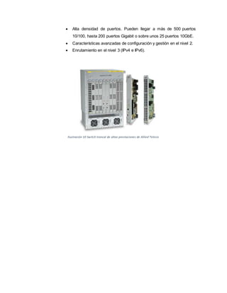  Alta densidad de puertos. Pueden llegar a más de 500 puertos
10/100, hasta 200 puertos Gigabit o sobre unos 25 puertos 10GbE.
 Características avanzadas de configuración y gestión en el nivel 2.
 Enrutamiento en el nivel 3 (IPv4 e IPv6).
Ilustración 10 Switch troncal de altas prestaciones de Allied Telesis
 
