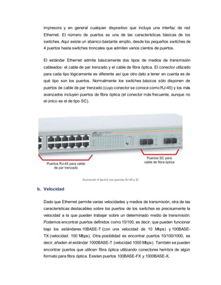 impresora y en general cualquier dispositivo que incluya una interfaz de red
Ethernet. El número de puertos es una de las características básicas de los
switches. Aquí existe un abanico bastante amplio, desde los pequeños switches de
4 puertos hasta switches troncales que admiten varios cientos de puertos.
El estándar Ethernet admite básicamente dos tipos de medios de transmisión
cableados: el cable de par trenzado y el cable de fibra óptica. El conector utilizado
para cada tipo lógicamente es diferente así que otro dato a tener en cuenta es de
qué tipo son los puertos. Normalmente los switches básicos sólo disponen de
puertos de cable de par trenzado (cuyo conector se conoce como RJ-45) y los más
avanzados incluyen puertos de fibra óptica (el conector más frecuente, aunque no
el único es el de tipo SC).
Ilustración 4 Switch con puertos RJ-45 y SC
b. Velocidad
Dado que Ethernet permite varias velocidades y medios de transmisión, otra de las
características destacables sobre los puertos de los switches es precisamente la
velocidad a la que pueden trabajar sobre un determinado medio de transmisión.
Podemos encontrar puertos definidos como 10/100, es decir, que pueden funcionar
bajo los estándares 10BASE-T (con una velocidad de 10 Mbps) y 100BASE-
TX (velocidad: 100 Mbps). Otra posibilidad es encontrar puertos 10/100/1000, es
decir, añaden el estándar 1000BASE-T (velocidad 1000 Mbps). También se pueden
encontrar puertos que utilicen fibra óptica utilizando conectores hembra de algún
formato para fibra óptica. Existen puertos 100BASE-FX y 1000BASE-X.
 