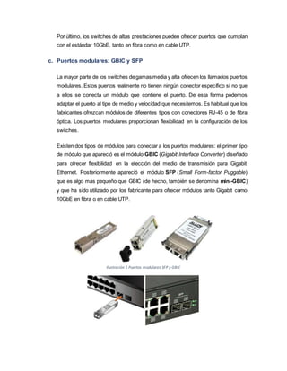 Por último, los switches de altas prestaciones pueden ofrecer puertos que cumplan
con el estándar 10GbE, tanto en fibra como en cable UTP.
c. Puertos modulares: GBIC y SFP
La mayor parte de los switches de gamas media y alta ofrecen los llamados puertos
modulares. Estos puertos realmente no tienen ningún conector específico si no que
a ellos se conecta un módulo que contiene el puerto. De esta forma podemos
adaptar el puerto al tipo de medio y velocidad que necesitemos. Es habitual que los
fabricantes ofrezcan módulos de diferentes tipos con conectores RJ-45 o de fibra
óptica. Los puertos modulares proporcionan flexibilidad en la configuración de los
switches.
Existen dos tipos de módulos para conectar a los puertos modulares: el primer tipo
de módulo que apareció es el módulo GBIC (Gigabit Interface Converter) diseñado
para ofrecer flexibilidad en la elección del medio de transmisión para Gigabit
Ethernet. Posteriormente apareció el módulo SFP (Small Form-factor Puggable)
que es algo más pequeño que GBIC (de hecho, también se denomina mini-GBIC)
y que ha sido utilizado por los fabricante para ofrecer módulos tanto Gigabit como
10GbE en fibra o en cable UTP.
Ilustración 5 Puertos modulares SFP y GBIC
 
