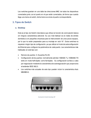 Los switches guardan en una tabla las direcciones MAC de todos los dispositivos
conectados junto con el puerto en el que están conectados, de forma que cuando
llega una trama al switch, dicha trama se envía al puerto correspondiente.
3. Tipos de Switch
a. Desktop
Este es el tipo de Switch más básico que ofrece la función de conmutación básica
sin ninguna característica adicional. Su uso más habitual es en redes de ámbito
doméstico o en pequeñas empresas para la interconexión de unos pocos equipos,
por lo que no están preparados para su montaje en rack 19’’. Estos switches no
requieren ningún tipo de configuración, ya que utilizan el modo de autoconfiguración
de Ethernet para configurar los parámetros de cada puerto. Las características más
habituales en este tipo son:
 Número de puertos: 4 -8 puertos RJ-45.
 Configuración de los puertos: normalmente admiten 10BASE-T y 100BASE-TX
tanto en modo half-dúplex como full-dúplex. Su configuración se lleva a cabo
por negociación mediante la característica de autonegociación que proporciona
el estándar IEEE 802.3.
 Los switches más actuales de este tipo pueden incluir la característica Auto
MDI/MDI-X.
Ilustración 6 Switch desktop HP
 