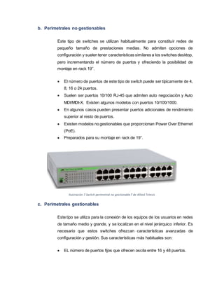 b. Perimetrales no gestionables
Este tipo de switches se utilizan habitualmente para constituir redes de
pequeño tamaño de prestaciones medias. No admiten opciones de
configuración y suelen tener características similares a los switches desktop,
pero incrementando el número de puertos y ofreciendo la posibilidad de
montaje en rack 19’’.
 El número de puertos de este tipo de switch puede ser típicamente de 4,
8, 16 o 24 puertos.
 Suelen ser puertos 10/100 RJ-45 que admiten auto negociación y Auto
MDI/MDI-X. Existen algunos modelos con puertos 10/100/1000.
 En algunos casos pueden presentar puertos adicionales de rendimiento
superior al resto de puertos.
 Existen modelos no gestionables que proporcionan Power Over Ethernet
(PoE).
 Preparados para su montaje en rack de 19’’.
Ilustración 7 Switch perimetral no gestionable7 de Allied Telesis
c. Perimetrales gestionables
Este tipo se utiliza para la conexión de los equipos de los usuarios en redes
de tamaño medio y grande, y se localizan en el nivel jerárquico inferior. Es
necesario que estos switches ofrezcan características avanzadas de
configuración y gestión. Sus características más habituales son:
 EL número de puertos fijos que ofrecen oscila entre 16 y 48 puertos.
 