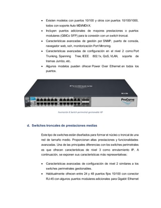  Existen modelos con puertos 10/100 y otros con puertos 10/100/1000,
todos con soporte Auto MDI/MDI-X.
 Incluyen puertos adicionales de mayores prestaciones o puertos
modulares (GBICo SFP) para la conexión con un switch troncal.
 Características avanzadas de gestión por SNMP, puerto de consola,
navegador web, ssh, monitorización Port Mirroring.
 Características avanzadas de configuración en el nivel 2 como Port
Trunking, Spanning Tree, IEEE 802.1x, QoS, VLAN, soporte de
tramas Jumbo, etc.
 Algunos modelos pueden ofrecer Power Over Ethernet en todos los
puertos.
Ilustración 8 Switch perimetral gestionable HP
d. Switches troncales de prestaciones medias
Este tipo de switches están diseñados para formar el núcleo o troncal de una
red de tamaño medio. Proporcionan altas prestaciones y funcionalidades
avanzadas. Una de las principales diferencias con los switches perimetrales
es que ofrecen características de nivel 3 como enrutamiento IP. A
continuación, se exponen sus características más representativas:
 Características avanzadas de configuración de nivel 2 similares a los
switches perimetrales gestionables.
 Habitualmente ofrecen entre 24 y 48 puertos fijos 10/100 con conector
RJ-45 con algunos puertos modulares adicionales para Gigabit Ethernet
 