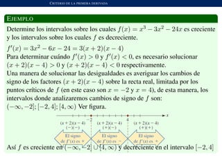 CRITERIO DE LA PRIMERA DERIVADA
EJEMPLO
Determine los intervalos sobre los cuales f(x) = x3 − 3x2 − 24x es creciente
y los intervalos sobre los cuales f es decreciente.
f (x) = 3x2 − 6x − 24 = 3(x + 2)(x − 4)
Para determinar cu´ando f (x) > 0 y f (x) < 0, es necesario solucionar
(x + 2)(x − 4) > 0 y (x + 2)(x − 4) < 0 respectivamente.
Una manera de solucionar las desigualdades es averiguar los cambios de
signo de los factores (x + 2)(x − 4) sobre la recta real, limitada por los
puntos cr´ıticos de f (en este caso son x = −2 y x = 4), de esta manera, los
intervalos donde analizaremos cambios de signo de f son:
(−∞, −2]; [−2, 4]; [4, ∞) Ver ﬁgura.
As´ı f es creciente en (−∞, −2] ∪ [4, ∞) y decreciente en el intervalo [−2, 4]
 