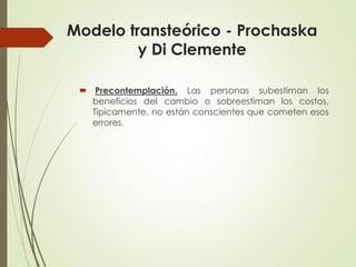 Modelo transteórico - Prochaska
y Di Clemente
 Precontemplación. Las personas subestiman los
beneficios del cambio o sobreestiman los costos.
Típicamente, no están conscientes que cometen esos
errores.
 