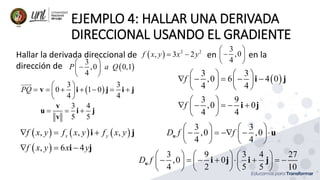 EJEMPLO 4: HALLAR UNA DERIVADA
DIRECCIONAL USANDO EL GRADIENTE
Hallar la derivada direccional de en en la
dirección de
  2 2
, 3 2
f x y x y
 
3
,0
4
 

 
 
 
3
,0 0,1
4
P a Q
 

 
 
 
3 3
0 1 0
4 4
PQ
 
      
 
 
v i j i j
3 4
5 5
  
v
u i j
v
     
 
, , ,
, 6 4
x y
f x y f x y f x y
f x y x y
  
  
i j
i j
 
3 3
,0 6 4 0
4 4
f
   
    
   
   
i j
3 9
,0 0
4 4
f
 
    
 
 
i j
3 3
,0 ,0
4 4
D f f
   
    
   
   
u u
3 9 3 4 27
,0 0
4 2 5 5 10
D f
     
       
     
     
u i j i j
 