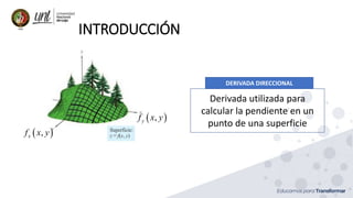 INTRODUCCIÓN
 
,
x
f x y
 
,
y
f x y
DERIVADA DIRECCIONAL
Derivada utilizada para
calcular la pendiente en un
punto de una superficie
 