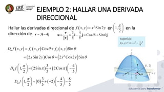 EJEMPLO 2: HALLAR UNA DERIVADA
DIRECCIONAL
Hallar las derivadas direccional de en en la
dirección de
  2
, Sin 2
f x y x y

     
, , Cos , Sin
x y
D f x y f x y f x y
 
 
u
3 4
 
v i j
   
2
2 Sin 2 Cos 2 Cos2 Sin
x y x y
 
 
   
3 4
1, 2Sin 2Cos
2 5 5
D f

 
   
  
   
   
u
1,
2

 
 
 
3 4
Cos Sin
5 5
 
    
v
u i j i j
v
   
3 4 8
1, 0 2
2 5 5 5
D f

   
    
   
   
u
 