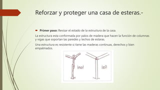 Reforzar y proteger una casa de esteras.-
 Primer paso: Revisar el estado de la estructura de la casa.
La estructura esta conformada por palos de madera que hacen la función de columnas
y vigas que soportan las paredes y techos de estaras.
Una estructura es resistente si tiene las maderas continuas, derechos y bien
empalmados.
 