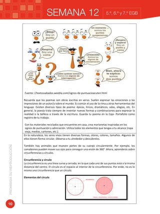 SEMANA 12PROHIBIDASUREPRODUCCIÓN
10
5.º, 6.º y 7.º EGB
	
	 	
Fuente:	//textossabados.weebly.com/signos-de-puntuacioacuten.html	
	
Recuerda	 que	 los	 poemas	 son	 obras	 escritas	 en	 verso.	 Suelen	 expresar	 las	 emociones	 o	 las	
impresiones	de	un	autor/a	sobre	el	mundo.	Es	común	el	uso	de	la	rima	y	otras	herramientas	del	
lenguaje.	 Existen	 diversos	 tipos	 de	 poema:	 épicos,	 líricos,	 dramáticos,	 odas,	 elegías,	 etc.	 En	
general,	la	poesía	trata	siempre	de	inventar	nuevas	formas	y	combinaciones	para	expresar	la	
realidad	 o	 la	 belleza	 a	 través	 de	 la	 escritura.	 Guarda	 tu	 poema	 en	 la	 Caja-	 Portafolio	 como	
registro	de	tu	trabajo.	
	
Con	los	materiales	reciclados	que	encuentres	en	casa,	crea	marionetas	inspiradas	en	los	
signos	de	puntuación	y	admiración.	Utiliza	todos	los	elementos	que	tengas	a	tu	alcance	(ropa	
vieja,	medias,	cartones,	etc.).			
En	la	naturaleza,	los	seres	vivos	tienen	diversas	formas,	olores,	colores,	tamaños.	Algunos	de	
ellos	tienen	forma	circular.	Observa	a	tu	alrededor	y	descúbrelos.	
	
También	 hay	 animales	 que	 mueven	 partes	 de	 su	 cuerpo	 circularmente.	 Por	 ejemplo,	 los	
camaleones	pueden	mover	sus	ojos	para	conseguir	una	visión	de	360°.	Ahora,	aprenderás	sobre	
circunferencias	y	círculos.	
		
Circunferencia	y	círculo		
La	circunferencia	es	una	línea	curva	y	cerrada,	en	la	que	cada	uno	de	sus	puntos	está	a	la	misma	
distancia	del	centro.	El	círculo	es	el	espacio	al	interior	de	la	circunferencia.	Por	ende,	no	es	lo	
mismo	una	circunferencia	que	un	círculo.	
	
Elementos	del	círculo	
	
	
	
	
	
	
	
 