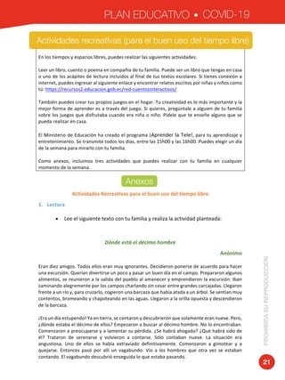 PLAN EDUCATIVO COVID-19
PROHIBIDASUREPRODUCCIÓN
21
Actividades	recreativas	para	el	buen	uso	del	tiempo	libre	
	
	
En	los	tiempos	y	espacios	libres,	puedes	realizar	las	siguientes	actividades:	
	
Leer	un	libro,	cuento	o	poema	en	compañía	de	tu	familia.	Puede	ser	un	libro	que	tengas	en	casa	
o	uno	de	los	acápites	de	lectura	incluidos	al	final	de	tus	textos	escolares.	Si	tienes	conexión	a	
internet,	puedes	ingresar	al	siguiente	enlace	y	encontrar	relatos	escritos	por	niñas	y	niños	como	
tú:	https://recursos2.educacion.gob.ec/red-cuentosinteractivos/	
	
También	puedes	crear	tus	propios	juegos	en	el	hogar.	Tu	creatividad	es	lo	más	importante	y	la	
mejor	forma	de	aprender	es	a	través	del	juego.	Si	quieres,	pregúntale	a	alguien	de	tu	familia	
sobre	los	juegos	que	disfrutaba	cuando	era	niña	o	niño.	Pídele	que	te	enseñe	alguno	que	se	
pueda	realizar	en	casa.	
El	Ministerio	de	Educación	ha	creado	el	programa	¡Aprender	la	Tele!,	para	tu	aprendizaje	y	
entretenimiento.	Se	transmite	todos	los	días,	entre	las	15h00	y	las	16h00.	Puedes	elegir	un	día	
de	la	semana	para	mirarlo	con	tu	familia.		
Como	 anexos,	 incluimos	 tres	 actividades	 que	 puedes	 realizar	 con	 tu	 familia	 en	 cualquier	
momento	de	la	semana.	
	
ANEXOS	
	
Actividades	Recreativas	para	el	buen	uso	del	tiempo	libre	
1. Lectura	
	
• Lee	el	siguiente	texto	con	tu	familia	y	realiza	la	actividad	planteada:	
	
	
Dónde	está	el	décimo	hombre	
Anónimo	
Eran	diez	amigos.	Todos	ellos	eran	muy	ignorantes.	Decidieron	ponerse	de	acuerdo	para	hacer	
una	excursión.	Querían	divertirse	un	poco	y	pasar	un	buen	día	en	el	campo.	Prepararon	algunos	
alimentos,	se	reunieron	a	la	salida	del	pueblo	al	amanecer	y	emprendieron	la	excursión.	Iban	
caminando	alegremente	por	los	campos	charlando	sin	cesar	entre	grandes	carcajadas.	Llegaron	
frente	a	un	río	y,	para	cruzarlo,	cogieron	una	barcaza	que	había	atada	a	un	árbol.	Se	sentían	muy	
contentos,	bromeando	y	chapoteando	en	las	aguas.	Llegaron	a	la	orilla	opuesta	y	descendieron	
de	la	barcaza.	
¡Era	un	día	estupendo!	Ya	en	tierra,	se	contaron	y	descubrieron	que	solamente	eran	nueve.	Pero,	
¿dónde	estaba	el	décimo	de	ellos?	Empezaron	a	buscar	al	décimo	hombre.	No	lo	encontraban.	
Comenzaron	a	preocuparse	y	a	lamentar	su	pérdida.	¿Se	habrá	ahogado?	¿Qué	habrá	sido	de	
él?	 Trataron	 de	 serenarse	 y	 volvieron	 a	 contarse.	 Sólo	 contaban	 nueve.	 La	 situación	 era	
angustiosa.	 Uno	 de	 ellos	 se	 había	 extraviado	 definitivamente.	 Comenzaron	 a	 gimotear	 y	 a	
quejarse.	 Entonces	 pasó	 por	 allí	 un	 vagabundo.	 Vio	 a	 los	 hombres	 que	 otra	 vez	 se	 estaban	
contando.	El	vagabundo	descubrió	enseguida	lo	que	estaba	pasando.	
Actividades recreativas (para el buen uso del tiempo libre)
Anexos
 