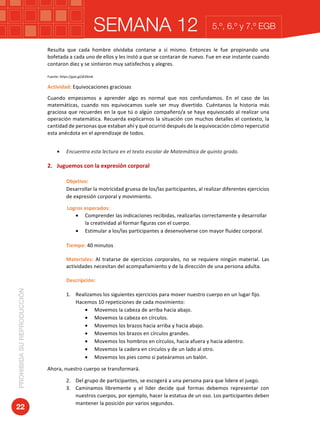 SEMANA 12PROHIBIDASUREPRODUCCIÓN
22
5.º, 6.º y 7.º EGB
Resulta	 que	 cada	 hombre	 olvidaba	 contarse	 a	 sí	 mismo.	 Entonces	 le	 fue	 propinando	 una	
bofetada	a	cada	uno	de	ellos	y	les	instó	a	que	se	contaran	de	nuevo.	Fue	en	ese	instante	cuando	
contaron	diez	y	se	sintieron	muy	satisfechos	y	alegres.	
Fuente:	https://goo.gl/jA3Xm6	
Actividad:	Equivocaciones	graciosas	
Cuando	 empezamos	 a	 aprender	 algo	 es	 normal	 que	 nos	 confundamos.	 En	 el	 caso	 de	 las	
matemáticas,	 cuando	 nos	 equivocamos	 suele	 ser	 muy	 divertido.	 Cuéntanos	 la	 historia	 más	
graciosa	que	recuerdes	en	la	que	tú	o	algún	compañero/a	se	haya	equivocado	al	realizar	una	
operación	matemática.	Recuerda	explicarnos	la	situación	con	muchos	detalles	el	contexto,	la	
cantidad	de	personas	que	estaban	ahí	y	qué	ocurrió	después	de	la	equivocación	cómo	repercutió	
esta	anécdota	en	el	aprendizaje	de	todos.		
	
• Encuentra	esta	lectura	en	el	texto	escolar	de	Matemática	de	quinto	grado.	
	
2. Juguemos	con	la	expresión	corporal	
	
Objetivo:		
Desarrollar	la	motricidad	gruesa	de	los/las	participantes,	al	realizar	diferentes	ejercicios	
de	expresión	corporal	y	movimiento.	
															Logros	esperados:	
• Comprender	las	indicaciones	recibidas,	realizarlas	correctamente	y	desarrollar	
la	creatividad	al	formar	figuras	con	el	cuerpo.	
• Estimular	a	los/las	participantes	a	desenvolverse	con	mayor	fluidez	corporal.	
	
Tiempo:	40	minutos	
	
Materiales:	 Al	 tratarse	 de	 ejercicios	 corporales,	 no	 se	 requiere	 ningún	 material.	 Las	
actividades	necesitan	del	acompañamiento	y	de	la	dirección	de	una	persona	adulta.	
	
Descripción:	
	
1. Realizamos	los	siguientes	ejercicios	para	mover	nuestro	cuerpo	en	un	lugar	fijo.	
Hacemos	10	repeticiones	de	cada	movimiento:	
• Movemos	la	cabeza	de	arriba	hacia	abajo.		
• Movemos	la	cabeza	en	círculos.		
• Movemos	los	brazos	hacia	arriba	y	hacia	abajo.	
• Movemos	los	brazos	en	círculos	grandes.	
• Movemos	los	hombros	en	círculos,	hacia	afuera	y	hacia	adentro.	
• Movemos	la	cadera	en	círculos	y	de	un	lado	al	otro.	
• Movemos	los	pies	como	si	pateáramos	un	balón.	
Ahora,	nuestro	cuerpo	se	transformará.	
2. Del	grupo	de	participantes,	se	escogerá	a	una	persona	para	que	lidere	el	juego.	
3. Caminamos	 libremente	 y	 el	 líder	 decide	 qué	 formas	 debemos	 representar	 con	
nuestros	cuerpos,	por	ejemplo,	hacer	la	estatua	de	un	oso.	Los	participantes	deben	
mantener	la	posición	por	varios	segundos.	
 