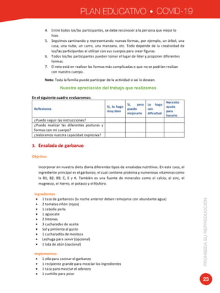 PLAN EDUCATIVO COVID-19
PROHIBIDASUREPRODUCCIÓN
23
4. Entre	todos	los/las	participantes,	se	debe	reconocer	a	la	persona	que	mejor	lo	
hizo.	
5. Seguimos	caminando	y	representando	nuevas	formas,	por	ejemplo,	un	árbol,	una	
casa,	una	nube,	un	carro,	una	manzana,	etc.	Todo	depende	de	la	creatividad	de	
los/las	participantes	al	utilizar	con	sus	cuerpos	para	crear	figuras.	
6. Todos	los/las	participantes	pueden	tomar	el	lugar	de	líder	y	proponer	diferentes	
formas.		
7. El	reto	está	en	realizar	las	formas	más	complicadas	o	que	no	se	podrían	realizar	
con	nuestro	cuerpo.	
Nota:	Toda	la	familia	puede	participar	de	la	actividad	si	así	lo	desean.	
Nuestra apreciación del trabajo que realizamos
	
En	el	siguiente	cuadro	evaluaremos:	
Reflexiones		
Sí,	 lo	 hago	
muy	bien	
Sí,	 pero	
puedo	
mejorarlo	
Lo	 hago	
con	
dificultad	
Necesito	
ayuda	
para	
hacerlo	
¿Puedo	seguir	las	instrucciones?		 	 	 	 	
¿Puedo	 realizar	 las	 diferentes	 posturas	 y	
formas	con	mi	cuerpo?	
	 	 	 	
¿Valoramos	nuestra	capacidad	expresiva?	 	 	 	 	
	
3. Ensalada	de	garbanzo	
Objetivo:		
Incorporar	en	nuestra	dieta	diaria	diferentes	tipos	de	ensaladas	nutritivas.	En	este	caso,	el	
ingrediente	principal	es	el	garbanzo,	el	cual	contiene	proteína	y	numerosas	vitaminas	como	
la	 B1,	 B2,	 B9,	 C,	 E	 y	 K.	 También	 es	 una	 fuente	 de	 minerales	 como	 el	 calcio,	 el	 zinc,	 el	
magnesio,	el	hierro,	el	potasio	y	el	fósforo.		
Ingredientes:		
• 1	taza	de	garbanzos	(la	noche	anterior	deben	remojarse	con	abundante	agua)	
• 2	tomates	riñón	(rojos)	
• 1	cebolla	perla	
• 1	aguacate	
• 2	limones	
• 3	cucharadas	de	aceite	
• Sal	y	pimienta	al	gusto	
• 1	cucharadita	de	mostaza	
• Lechuga	para	servir	(opcional)	
• 1	lata	de	atún	(opcional)	
	
Implementos:	
• 1	olla	para	cocinar	el	garbanzo	
• 1	recipiente	grande	para	mezclar	los	ingredientes	
• 1	taza	para	mezclar	el	aderezo		
• 1	cuchillo	para	picar	
 