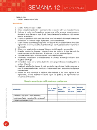 SEMANA 12PROHIBIDASUREPRODUCCIÓN
24
5.º, 6.º y 7.º EGB
• tabla	de	picar	
• 1	cuchara	para	mezclarlo	todo	
	
Preparación:	
	
1. Lava	tus	manos	con	agua	y	jabón.	
2. Coloca	todos	los	ingredientes	y	los	implementos	necesarios	sobre	una	mesa	bien	limpia.		
3. Enciende	 la	 cocina	 con	 la	 ayuda	 de	 una	 persona	 adulta	 y	 cocina	 los	 garbanzos	 en	
abundante	agua.	Agrega	un	poco	de	sal.	Espera	hasta	que	los	garbanzos	estén	suaves,	
pero	no	se	deshagan.		
4. Cuando	los	garbanzos	estén	listos,	escurre	el	agua	con	la	ayuda	de	una	persona	adulta.	
Puedes	usar	un	cernidor.	Luego,	deja	que	los	garbanzos	se	enfríen.	
5. Lava	la	cebolla,	los	tomates	y	el	aguacate	con	la	ayuda	de	una	persona	adulta.	Pica	estos	
ingredientes	en	cubos	pequeños.	Cuando	los	hayas	picado,	colócalos	en	el	recipiente	de	
la	ensalada.	
6. Coloca	en	el	recipiente	los	garbanzos.	Si	deseas,	también	puedes	agregar	atún.	
7. Después,	 exprime	 los	 limones	 y	 coloca	 el	 zumo	 de	 limón	 en	 la	 taza.	 Agrégale	 las	
cucharadas	de	aceite,	la	cucharadita	de	mostaza	,	la	sal	y	la	pimienta	al	gusto.	
8. 	Coloca	el	aderezo	en	la	ensalada	para	dar	sabor.	Mézclalo	todo.	
9. Finalmente,	puedes	servir	la	ensalada	dentro	de	una	hoja	de	lechuga.	Recuerda	lavar	
muy	bien	la	lechuga.	
10. Comparte	la	receta	con	tu	familia.	Cuéntales	cómo	preparaste	esta	ensalada	y	cómo	te	
sentiste	al	hacerla.	
11. Pregúntale	a	tu	familia	el	costo	de	cada	uno	de	los	ingredientes.	Podrás	notar	que	se	
trata	de	una	ensalada	rica	y	económica.	Puedes	usarla	para	acompañar	tu	platos	de	
comida	diarios.	
12. Puedes	 ser	 muy	 creativo/a	 al	 preparar	 esta	 ensalada.	 Si	 no	 tienes	 alguno	 de	 los	
ingredientes,	 puedes	 modificar	 la	 receta	 según	 tus	 gustos	 y	 los	 ingredientes	 que	
encuentres	en	tu	cocina.
Nuestra apreciación del trabajo que realizamos
	
Reflexiones		
Sí,	 lo	 hago	
muy	bien	
Sí,	 pero	
puedo	
mejorarlo	
Lo	 hago	
con	
dificultad	
Necesito	
ayuda	 para	
hacerlo	
¿Entiendo	y	sigo	paso	a	paso	la	receta?		 	 	 	 	
¿reconozco	el	valor	nutricional	del	garbanzo?	 	 	 	 	
¿Trabajo	con	buena	actitud?	 	 	 	 	
	
 