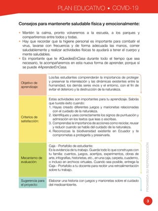 PLAN EDUCATIVO COVID-19
PROHIBIDASUREPRODUCCIÓN
3
Consejos para mantenerte saludable física y emocionalmente:
•	 Mantén la calma, pronto volveremos a la escuela, a los parques y
compartiremos entre todos y todas.
•	Hay que recordar que la higiene personal es importante para combatir el
virus, lavarse con frecuencia y de forma adecuada las manos, comer
saludablemente y realizar actividades físicas te ayudará a tener el cuerpo y
mente saludables.
• Es importante que te #QuedesEnCasa durante todo el tiempo que sea
necesario, te acompañaremos en esta nueva forma de aprender, porque sí
se puede #AprenderEnCasa.
Objetivo de
aprendizaje:
Los/las estudiantes comprenderán la importancia de proteger
y preservar la interrelación y las dinámicas existentes entre la
humanidad, los demás seres vivos y el entorno, con el fin de
evitar el deterioro y la destrucción de la naturaleza.
Criterios de
satisfacción:
Estas actividades son importantes para tu aprendizaje. Sabrás
que tuviste éxito cuando:
1.	Hayas creado diferentes juegos y marionetas relacionadas
con el cuidado de la naturaleza.
2.	Identifiques y uses correctamente los signos de puntuación y
admiración en los textos que leas o escribas.
3.	Comprendas la importancia de acciones como reciclar, reusar
y reducir cuando se habla del cuidado de la naturaleza.
4.	Reconozcas la biodiversidad existente en Ecuador y te
comprometas a protegerla y preservarla.
Mecanismo de
evaluación:
Caja - Portafolio de estudiante:
Es la evidencia de tu trabajo. Guarda todo lo que construyes con
tu familia: cuentos, juegos, acertijos, experimentos, obras de
arte, infografías, historietas, etc., en una caja, carpeta, cuaderno,
o incluso en archivos virtuales. Cuando sea posible, entrega la
Caja - Portafolio a tu docente para recibir una retroalimentación
sobre tu trabajo.
Sugerencia para
el proyecto:
Elaborar una historia con juegos y marionetas sobre el cuidado
del medioambiente.
 