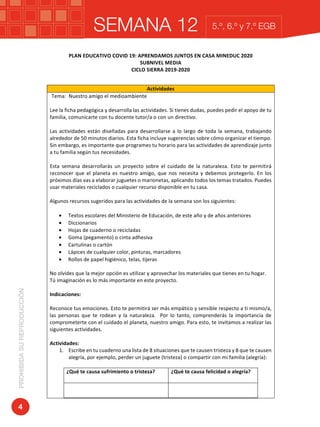 SEMANA 12PROHIBIDASUREPRODUCCIÓN
4
5.º, 6.º y 7.º EGB
SEMANA	12	
	
PLAN	EDUCATIVO	COVID	19:	APRENDAMOS	JUNTOS	EN	CASA	MINEDUC	2020	
SUBNIVEL	MEDIA	
CICLO	SIERRA	2019-2020	
	
Actividades	
Tema:		Nuestro	amigo	el	medioambiente	
	
Lee	la	ficha	pedagógica	y	desarrolla	las	actividades.	Si	tienes	dudas,	puedes	pedir	el	apoyo	de	tu	
familia,	comunicarte	con	tu	docente	tutor/a	o	con	un	directivo.	
	
Las	actividades	están	diseñadas	para	desarrollarse	a	lo	largo	de	toda	la	semana,	trabajando	
alrededor	de	50	minutos	diarios.	Esta	ficha	incluye	sugerencias	sobre	cómo	organizar	el	tiempo.	
Sin	embargo,	es	importante	que	programes	tu	horario	para	las	actividades	de	aprendizaje	junto	
a	tu	familia	según	tus	necesidades.	
	
Esta	 semana	 desarrollarás	 un	 proyecto	 sobre	 el	 cuidado	 de	 la	 naturaleza.	 Esto	 te	 permitirá	
reconocer	que	el	planeta	es	nuestro	amigo,	que	nos	necesita	y	debemos	protegerlo.	En	los	
próximos	días	vas	a	elaborar	juguetes	o	marionetas,	aplicando	todos	los	temas	tratados.	Puedes	
usar	materiales	reciclados	o	cualquier	recurso	disponible	en	tu	casa.		
	
Algunos	recursos	sugeridos	para	las	actividades	de	la	semana	son	los	siguientes:	
	
• Textos	escolares	del	Ministerio	de	Educación,	de	este	año	y	de	años	anteriores	
• Diccionarios	
• Hojas	de	cuaderno	o	recicladas		
• Goma	(pegamento)	o	cinta	adhesiva	
• Cartulinas	o	cartón		
• Lápices	de	cualquier	color,	pinturas,	marcadores	
• Rollos	de	papel	higiénico,	telas,	tijeras	
	
No	olvides	que	la	mejor	opción	es	utilizar	y	aprovechar	los	materiales	que	tienes	en	tu	hogar.	
Tú	imaginación	es	lo	más	importante	en	este	proyecto.	
	
Indicaciones:	
	
Reconoce	tus	emociones.	Esto	te	permitirá	ser	más	empático	y	sensible	respecto	a	ti	mismo/a,	
las	 personas	 que	 te	 rodean	 y	 la	 naturaleza.	 	 Por	 lo	 tanto,	 comprenderás	 la	 importancia	 de	
comprometerte	con	el	cuidado	el	planeta,	nuestro	amigo.	Para	esto,	te	invitamos	a	realizar	las	
siguientes	actividades.	
	 	
Actividades:	
1. Escribe	en	tu	cuaderno	una	lista	de	8	situaciones	que	te	causen	tristeza	y	8	que	te	causen	
alegría,	por	ejemplo,	perder	un	juguete	(tristeza)	o	compartir	con	mi	familia	(alegría):	
	
¿Qué	te	causa	sufrimiento	o	tristeza?	 ¿Qué	te	causa	felicidad	o	alegría?	
	 	
 