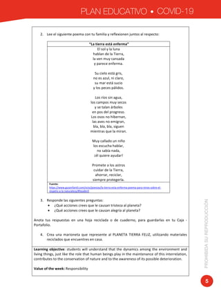PLAN EDUCATIVO COVID-19
PROHIBIDASUREPRODUCCIÓN
5
	
2. Lee	el	siguiente	poema	con	tu	familia	y	reflexionen	juntos	al	respecto:	
	
	“La	tierra	está	enferma”	
El	sol	y	la	luna	
hablan	de	la	Tierra,	
la	ven	muy	cansada	
y	parece	enferma.	
	
Su	cielo	está	gris,	
no	es	azul,	ni	claro,	
su	mar	está	sucio	
y	los	peces	pálidos.	
	
Los	ríos	sin	agua,	
los	campos	muy	secos	
y	se	talan	árboles	
en	pos	del	progreso.	
Los	osos	no	hibernan,	
las	aves	no	emigran,	
bla,	bla,	bla,	siguen	
mientras	que	la	miran.	
	
Muy	callado	un	niño	
los	escucha	hablar,	
no	sabía	nada,	
¡él	quiere	ayudar!	
	
Promete	a	los	astros	
cuidar	de	la	Tierra,	
ahorrar,	reciclar,	
siempre	protegerla.	
Fuente:	
https://www.guiainfantil.com/ocio/poesias/la-tierra-esta-enferma-poema-para-ninos-sobre-el-
respeto-a-la-naturaleza/#header0	
	
3. Responde	las	siguientes	preguntas:	
• ¿Qué	acciones	crees	que	le	causan	tristeza	al	planeta?	
• ¿Qué	acciones	crees	que	le	causan	alegría	al	planeta?	
	
Anota	 tus	 respuestas	 en	 una	 hoja	 reciclada	 o	 de	 cuaderno,	 para	 guardarlas	 en	 tu	 Caja	 -	
Portafolio.	
	
4. Crea	 una	 marioneta	 que	 represente	 al	 PLANETA	 TIERRA	 FELIZ,	 utilizando	 materiales	
reciclados	que	encuentres	en	casa.		
	
Learning	objective:	students	will	understand	that	the	dynamics	among	the	environment	and	
living	things,	just	like	the	role	that	human	beings	play	in	the	maintenance	of	this	interrelation,	
contributes	to	the	conservation	of	nature	and	to	the	awareness	of	its	possible	deterioration.	
	
Value	of	the	week:	Responsibility	
	
 