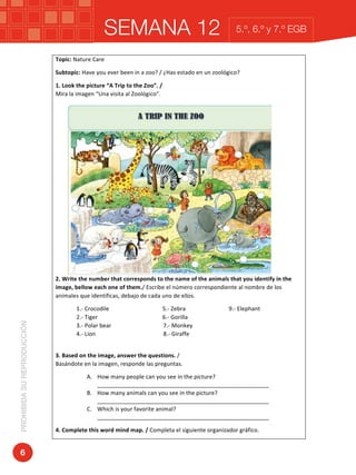 SEMANA 12PROHIBIDASUREPRODUCCIÓN
6
5.º, 6.º y 7.º EGB
Topic:	Nature	Care	
Subtopic:	Have	you	ever	been	in	a	zoo?	/	¿Has	estado	en	un	zoológico?	
1.	Look	the	picture	“A	Trip	to	the	Zoo”.	/																																																																																																	
Mira	la	imagen	“Una	visita	al	Zoológico”.	
2.	Write	the	number	that	corresponds	to	the	name	of	the	animals	that	you	identify	in	the	
image,	bellow	each	one	of	them./	Escribe	el	número	correspondiente	al	nombre	de	los	
animales	que	identificas,	debajo	de	cada	uno	de	ellos.	
1.-	Crocodile																																					5.-	Zebra																														9.-	Elephant																																											
2.-	Tiger																																													6.-	Gorilla	
3.-	Polar	bear																																				7.-	Monkey																													
4.-	Lion																																															8.-	Giraffe		
	
3.	Based	on	the	image,	answer	the	questions.	/																																																																											
Basándote	en	la	imagen,	responde	las	preguntas.	
A. How	many	people	can	you	see	in	the	picture?		
______________________________________________________	
B. How	many	animals	can	you	see	in	the	picture?	
______________________________________________________	
C. Which	is	your	favorite	animal?	
______________________________________________________	
4.	Complete	this	word	mind	map.	/	Completa	el	siguiente	organizador	gráfico.	
 