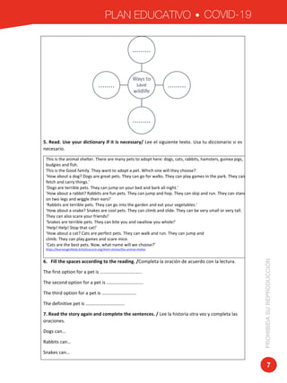 PLAN EDUCATIVO COVID-19
PROHIBIDASUREPRODUCCIÓN
7
	
5.	Read.	Use	your	dictionary	if	it	is	necessary/	Lee	el	siguiente	texto.	Usa	tu	diccionario	si	es	
necesario.	
This	is	the	animal	shelter.	There	are	many	pets	to	adopt	here:	dogs,	cats,	rabbits,	hamsters,	guinea	pigs,	
budgies	and	fish.	
This	is	the	Good	family.	They	want	to	adopt	a	pet.	Which	one	will	they	choose?	
‘How	about	a	dog?	Dogs	are	great	pets.	They	can	go	for	walks.	They	can	play	games	in	the	park.	They	can	
fetch	and	carry	things.’	
‘Dogs	are	terrible	pets.	They	can	jump	on	your	bed	and	bark	all	night.’	
‘How	about	a	rabbit?	Rabbits	are	fun	pets.	They	can	jump	and	hop.	They	can	skip	and	run.	They	can	stand	
on	two	legs	and	wiggle	their	ears!’	
‘Rabbits	are	terrible	pets.	They	can	go	into	the	garden	and	eat	your	vegetables.’	
‘How	about	a	snake?	Snakes	are	cool	pets.	They	can	climb	and	slide.	They	can	be	very	small	or	very	tall.	
They	can	also	scare	your	friends!’	
‘Snakes	are	terrible	pets.	They	can	bite	you	and	swallow	you	whole!’	
‘Help!	Help!	Stop	that	cat!’	
‘How	about	a	cat?	Cats	are	perfect	pets.	They	can	walk	and	run.	They	can	jump	and	
climb.	They	can	play	games	and	scare	mice.	
‘Cats	are	the	best	pets.	Now,	what	name	will	we	choose?’	
https://learnenglishkids.britishcouncil.org/short-stories/the-animal-shelter	
	
6.			Fill	the	spaces	according	to	the	reading.	/Completa	la	oración	de	acuerdo	con	la	lectura.	
The	first	option	for	a	pet	is	……………………………..	
The	second	option	for	a	pet	is	………………………….	
The	third	option	for	a	pet	is	………………………..	
The	definitive	pet	is	……………………………	
7.	Read	the	story	again	and	complete	the	sentences.	/	Lee	la	historia	otra	vez	y	completa	las	
oraciones.	
Dogs	can…		
Rabbits	can…	
Snakes	can…	
Ways	to	
save	
wildlife
.........
.........
.........
........
 