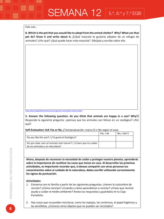 SEMANA 12PROHIBIDASUREPRODUCCIÓN
8
5.º, 6.º y 7.º EGB
Cats	can…	
8.	Which	is	the	pet	that	you	would	like	to	adopt	from	the	animal	shelter?		Why?	What	can	that	
pet	 do?	 Draw	 it	 and	 write	 about	 it.	 /¿Qué	 mascota	 te	 gustaría	 adoptar	 de	 un	 refugio	 de	
animales?	¿Por	qué?	¿Qué	puede	hacer	esta	mascota?		Dibújala	y	escribe	sobre	ella.	
	
	
	
	
	
	
	
	
	
	
	
	
	
	
	
	
	
	
https://learnenglishkids.britishcouncil.org/short-stories/the-animal-shelter	
5.	 Answer	 the	 following	 question:	 do	 you	 think	 that	 animals	 are	 happy	 in	 a	 zoo?	 Why?/	
Responde	la	siguiente	pregunta:	¿piensas	que	los	animales	son	felices	en	un	zoológico?	¿Por	
qué?	
Self-Evaluation:	tick	Yes	or	No.	/	Autoevaluación:	marca	Sí	o	No	según	el	caso.			
	 Yes,	I	do		 No,	I	don’t	
Do	you	like	the	zoo?	/	¿Te	gusta	el	Zoológico?	 	 	
Do	you	take	care	of	animals	and	nature?	/	¿Crees	que	tú	cuidas	
de	los	animales	y	la	naturaleza?	
	 	
	
	
Ahora,	después	de	reconocer	la	necesidad	de	cuidar	y	proteger	nuestro	planeta,	aprenderás	
sobre	la	importancia	de	reutilizar	las	cosas	que	tienes	en	casa.	Al	desarrollar	las	próximas	
actividades,	es	importante	recordar	que,	si	deseas	compartir	con	otras	personas	tus	
conocimientos	sobre	el	cuidado	de	la	naturaleza,	debes	escribir	utilizando	correctamente	
los	signos	de	puntuación.		
	
Actividades:	
1. Conversa	con	tu	familia	a	partir	de	las	siguientes	preguntas:	¿tienen	la	costumbre	de	
reciclar?	¿Cómo	reciclan?	¿Cuándo	y	cómo	aprendieron	a	reciclar?	¿Crees	que	reciclar	
ayuda	a	cuidar	el	medio	ambiente?	Anota	tus	respuestas	y	guárdalas	en	tu	Caja-	
Portafolio.	
	
2. Hay	cosas	que	no	pueden	reciclarse,	como	los	espejos,	las	cerámicas,	el	papel	higiénico	y	
las	servilletas.	¿Conoces	otros	objetos	que	no	puedan	ser	reciclados?		
 