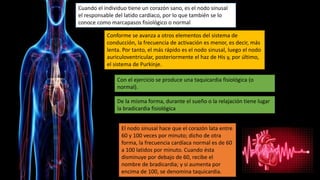 Cuando el individuo tiene un corazón sano, es el nodo sinusal
el responsable del latido cardíaco, por lo que también se lo
conoce como marcapasos fisiológico o normal
Conforme se avanza a otros elementos del sistema de
conducción, la frecuencia de activación es menor, es decir, más
lenta. Por tanto, el más rápido es el nodo sinusal, luego el nodo
auriculoventricular, posteriormente el haz de His y, por último,
el sistema de Purkinje.
El nodo sinusal hace que el corazón lata entre
60 y 100 veces por minuto; dicho de otra
forma, la frecuencia cardíaca normal es de 60
a 100 latidos por minuto. Cuando ésta
disminuye por debajo de 60, recibe el
nombre de bradicardia; y si aumenta por
encima de 100, se denomina taquicardia.
Con el ejercicio se produce una taquicardia fisiológica (o
normal).
De la misma forma, durante el sueño o la relajación tiene lugar
la bradicardia fisiológica
 