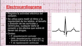 Electrocardiograma
• Registra la actividad eléctrica del
corazón.
• Se utiliza para medir el ritmo y la
regularidad de los latidos, el tamaño
y posición de las aurículas y
ventrículos, cualquier daño al
corazón y los efectos que sobre él
tienen las drogas.
• Ondas:
• P: despolarización auricular
• QRS: despolarización ventricular, su
duración normal es de 0.06 a 0.1 sg
• T: de repolarización ventricular.
 