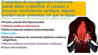 Cualquiera de los siguientes trastornos
puede dañar o debilitar el corazón y
provocar insuficiencia cardíaca. Algunos
pueden estar presentes sin que lo sepas:
Enfermedad de las arterias coronarias y ataque cardíaco.
Presión arterial alta (hipertensión)
Válvulas cardíacas defectuosas.
Daño al músculo cardíaco (miocardiopatía).
Miocarditis.
Defectos cardíacos de nacimiento (defectos cardíacos
congénitos).
Ritmos cardíacos anormales (arritmias cardíacas).
Otras enfermedades.
 