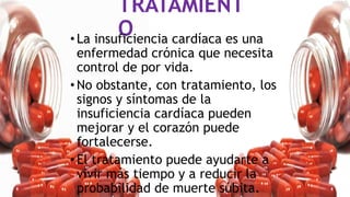 TRATAMIENT
O
•La insuficiencia cardíaca es una
enfermedad crónica que necesita
control de por vida.
•No obstante, con tratamiento, los
signos y síntomas de la
insuficiencia cardíaca pueden
mejorar y el corazón puede
fortalecerse.
•El tratamiento puede ayudarte a
vivir más tiempo y a reducir la
probabilidad de muerte súbita.
 