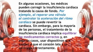En algunas ocasiones, los médicos
pueden corregir la insuficiencia cardíaca
tratando la causa de fondo. Por
ejemplo, al reparar una válvula
al controlar la aceleración del ritmo
cardíaco se puede revertir la
cardíaca. Sin embargo, para la mayoría
de las personas, el tratamiento de la
insuficiencia cardíaca implica equilibrar
los medicamentos correctos y, en
algunos casos, usar dispositivos que
ayuden a que el corazón lata y se
contraiga correctamente.
 