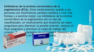 Inhibidores de la enzima convertidora de la
angiotensina (ECA). Estos medicamentos ayudan a las
personas con insuficiencia cardíaca sistólica a vivir más
tiempo y a sentirse mejor. Los inhibidores de la enzima
convertidora de la angiotensina son un tipo de
vasodilatador, un medicamento que ensancha los vasos
sanguíneos para disminuir la presión arterial, mejorar el
flujo sanguíneo y disminuir la carga de trabajo del
corazón. Algunos ejemplos son el enalapril (Vasotec), el
lisinopril (Zestril) y el captopril (Capoten).
 