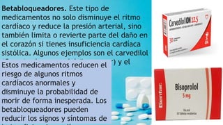 Betabloqueadores. Este tipo de
medicamentos no solo disminuye el ritmo
cardíaco y reduce la presión arterial, sino
también limita o revierte parte del daño en
el corazón si tienes insuficiencia cardíaca
sistólica. Algunos ejemplos son el carvedilol
(Coreg), el metoprolol (Lopressor) y el
bisoprolol (Zebeta).
Estos medicamentos reducen el
riesgo de algunos ritmos
cardíacos anormales y
disminuye la probabilidad de
morir de forma inesperada. Los
betabloqueadores pueden
reducir los signos y síntomas de
 