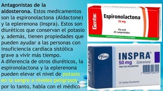 Antagonistas de la
aldosterona. Estos medicamentos
son la espironolactona (Aldactone)
y la eplerenona (Inspra). Estos son
diuréticos que conservan el potasio
y, además, tienen propiedades que
pueden ayudar a las personas con
insuficiencia cardíaca sistólica
grave a vivir más tiempo.
A diferencia de otros diuréticos, la
espironolactona y la eplerenona
pueden elevar el nivel de potasio
en la sangre a niveles peligrosos,
por lo tanto, habla con el médico
 