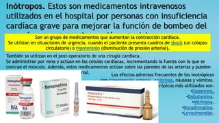 Inótropos. Estos son medicamentos intravenosos
utilizados en el hospital por personas con insuficiencia
cardíaca grave para mejorar la función de bombeo del
corazón y mantener la presión arterial.
Los efectos adversos frecuentes de los inotrópicos
son hipertensión arterial, arritmias, náuseas y vómitos.
Los inotrópicos más utilizados son:
•Dopamina.
•Dobutamina.
•Milrinona.
•Noradrenalina.
•Levosimendán.
Son un grupo de medicamentos que aumentan la contracción cardíaca.
Se utilizan en situaciones de urgencia, cuando el paciente presenta cuadros de shock (un colapso
circulatorio) o hipotensión (disminución de presión arterial).
También se utilizan en el post-operatorio de una cirugía cardíaca.
Se administran por vena y actúan en las células cardíacas, incrementando la fuerza con la que se
contrae el músculo. Además, estos medicamentos actúan sobre las paredes de las arterias y pueden
modificar los valores de presión arterial.
 