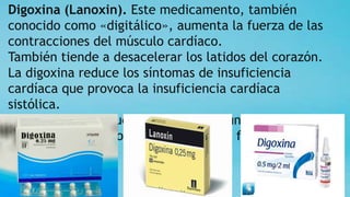 Digoxina (Lanoxin). Este medicamento, también
conocido como «digitálico», aumenta la fuerza de las
contracciones del músculo cardíaco.
También tiende a desacelerar los latidos del corazón.
La digoxina reduce los síntomas de insuficiencia
cardíaca que provoca la insuficiencia cardíaca
sistólica.
Es más probable que se administre a una persona con
problemas de ritmo cardíaco, como la fibrilación
auricular.
 
