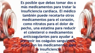 Es posible que debas tomar dos o
más medicamentos para tratar la
insuficiencia cardíaca. El médico
también puede recetarte otros
medicamentos para el corazón,
como nitratos para el dolor de
pecho, una estatina para reducir
el colesterol o medicamentos
anticoagulantes para ayudar a
prevenir los coágulos sanguíneos,
junto con los medicamentos para
la insuficiencia
 