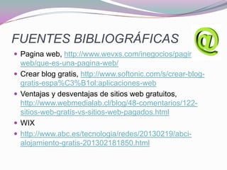 FUENTES BIBLIOGRÁFICAS
 Pagina web, http://www.wevxs.com/inegocios/paginas-
web/que-es-una-pagina-web/
 Crear blog gratis, http://www.softonic.com/s/crear-blog-
gratis-espa%C3%B1ol:aplicaciones-web
 Ventajas y desventajas de sitios web gratuitos,
http://www.webmedialab.cl/blog/48-comentarios/122-
sitios-web-gratis-vs-sitios-web-pagados.html
 WIX
 http://www.abc.es/tecnologia/redes/20130219/abci-
alojamiento-gratis-201302181850.html
 