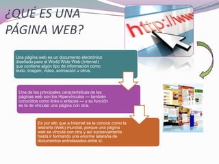 ¿QUÉ ES UNA
PÁGINA WEB?
Una página web es un documento electrónico
diseñado para el World Wide Web (Internet)
que contiene algún tipo de información como
texto, imagen, video, animación u otros.
Una de las principales características de las
páginas web son los Hipervínculos — también
conocidos como links o enlaces — y su función
es la de vincular una página con otra.
Es por ello que a Internet se le conoce como la
telaraña (Web) mundial, porque una página
web se vincula con otra y así sucesivamente
hasta ir formando una enorme telaraña de
documentos entrelazados entre sí.
 