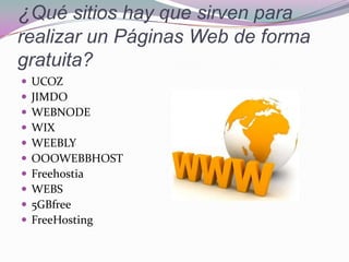  UCOZ
 JIMDO
 WEBNODE
 WIX
 WEEBLY
 OOOWEBBHOST
 Freehostia
 WEBS
 5GBfree
 FreeHosting
¿Qué sitios hay que sirven para
realizar un Páginas Web de forma
gratuita?
 