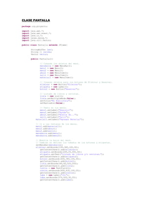 CLASE PANTALLA<br />package org.proyecto;<br />import java.awt.*;<br />import java.awt.event.*;<br />import java.io.*;<br />import javax.swing.*;<br />import java.util.Vector;<br />public class Pantalla extends JFrame{<br />StringBuffer lee1;<br />String [] recibe;<br />Vector vector;<br />public Pantalla(){<br />// Creando los objetos del menú.<br />menubarra = new MenuBar();<br />menu1 = new Menu();<br />menu2 = new Menu();<br />about = new MenuItem();<br />salir = new MenuItem(); <br />material1 = new MenuItem();<br />  <br />// Creando objetos para los botones de Eliminar y Reservar.<br />eliminar = new Button(quot;
Eliminarquot;
);<br />etiqueta = new Label();<br />boton2 = new Button(quot;
Reservarquot;
);<br />  <br />// Listado de libros y revistas.<br />lista = new List();<br />lista.setMultipleMode(false);<br />setTitle(quot;
Mi Bibliotecaquot;
);<br />setResizable(false);<br />  <br />// Texto en los menús.<br />menu1.setLabel(quot;
Registroquot;
);<br />menu2.setLabel(quot;
Ayudaquot;
);<br />about.setLabel(quot;
Acerca de...quot;
);<br />salir.setLabel(quot;
Salirquot;
);<br />    material1.setLabel(quot;
Agregar Materialquot;
);<br />  <br />    // Ir a las ventanas de los menús.<br />    menu1.add(material1);<br />    menu2.add(about);<br />    menu2.add(salir);<br />    menubarra.add(menu1);<br />    menubarra.add(menu2);<br />  <br />    // Muestra la barra del menú.<br />    // También se definen los tamaños de los botones y etiquetas.<br />    setMenuBar(menubarra);<br />    eliminar.setBounds(100,380,100,30);<br />getContentPane().add(eliminar);<br />etiqueta.setBounds(200,25,200,30);<br />etiqueta.setText(quot;
Listado de libros y/o revistas:quot;
);<br />getContentPane().add(etiqueta);<br />boton2.setBounds(400,380,100,30);<br />getContentPane().add(boton2);<br />lista.setBounds(40,60,520,250);<br />getContentPane().add(lista);<br />contra = new TextField();<br />contra.setBounds(400,430,100,25);<br />getContentPane().add(contra);<br />labe = new Label(quot;
ID:quot;
);<br />labe.setBounds(370,430,30,25);<br />getContentPane().add(labe);<br />// Con addWindowListener se registra un receptor de eventos en la ventana.  <br />addWindowListener(new WindowAdapter() {<br />public void windowClosing(WindowEvent evt) {<br />exitForm(evt);<br />            }<br />});<br />// Con el addActionListener se asocia el evento del clic del mouse con el item del menú.<br />salir.addActionListener(new java.awt.event.ActionListener(){<br />public void actionPerformed(java.awt.event.ActionEvent evt){<br />salida(evt);<br />}<br />});<br />material1.addActionListener(new java.awt.event.ActionListener(){<br />public void actionPerformed(java.awt.event.ActionEvent evt){<br />materia1(evt);<br />}<br />});<br />boton2.addActionListener(new java.awt.event.ActionListener(){<br />public void actionPerformed(java.awt.event.ActionEvent evt){<br />reserva(evt);<br />}<br />});<br />eliminar.addActionListener(new java.awt.event.ActionListener(){<br />public void actionPerformed(java.awt.event.ActionEvent evt){<br />elimina(evt);<br />}<br />});<br />// Aquí se crea la ventana principal con sus dimensiones y color de fondo.<br />// También se crea un archivo para almacenar los datos de los préstamos.<br />setBackground((java.awt.Color) javax.swing.UIManager.getDefaults().get(quot;
Button.backgroundquot;
));<br />Dimension screenSize = java.awt.Toolkit.getDefaultToolkit().getScreenSize();<br />setSize(new java.awt.Dimension(600, 550));<br />setLocation((screenSize.width-786)/2,(screenSize.height-550)/2);<br />getContentPane().setLayout(null);<br />setVisible(true);<br />lugar1=quot;
C:tareaarchivosmaterial.datosquot;
;<br />lee1 = readFile(lugar1);<br />datos1 = lee1.toString();<br />separaString1(datos1);<br />} // Fin del public pantalla. <br />  <br />public void separaString1(String cadena){<br />String eval,valor;<br />int i,j=0;<br />for(i=0;i<cadena.length();i++){<br />eval = cadena.substring(i,i+1);<br />if(eval.equals(quot;
,quot;
)){<br />valor = cadena.substring(j,i+1);<br />j=i+1;<br />lista.addItem(valor);<br />}<br />}<br />}<br />// En el método main creamos la pantalla.<br />public static void main (String [] args){<br />new Pantalla();<br />}<br />// Aquí se guarda en el archivo la información y salimos del sistema.<br />private void salida(java.awt.event.ActionEvent evt){<br />String nuevo=quot;
quot;
;<br />    <br />for(int i=0;i<lista.getItemCount();i++){<br />nuevo = nuevo + lista.getItem(i);<br />}<br />saveFile(lugar1,nuevo,false);<br />System.exit(0);<br />}<br />// Salimos de la pantalla<br />private void exitForm(WindowEvent evt){<br />String nuevo=quot;
quot;
;<br />    <br />for(int i=0;i<lista.getItemCount();i++){<br />nuevo = nuevo + lista.getItem(i);<br />}<br />saveFile(lugar1,nuevo,false);<br />System.exit(0);<br />}<br />// Método para reservar o prestar el libro o revista.<br />private void reserva(ActionEvent evt){<br />if(contra.getText().equals(quot;
quot;
)){<br />JOptionPane.showMessageDialog(getParent(),quot;
Debe digitar el IDquot;
);<br />}<br />else{<br />String nuevo;<br />String linea = lista.getSelectedItem();<br />int i = lista.getSelectedIndex();<br />String valida = linea.substring(linea.length()-6,linea.length()-1);<br />if(valida.equals(quot;
LIBREquot;
)){<br />nuevo = linea.substring(0,linea.length()-6)+contra.getText()+quot;
,quot;
;<br />contra.setText(quot;
quot;
);<br />lista.replaceItem(nuevo,i);<br />}<br />else{<br />JOptionPane.showMessageDialog(getParent(),quot;
Ese material ya esta reservadoquot;
);<br />}<br />}<br />}<br />// Método para eliminar de la lista los libros o revistas.<br />private void elimina(ActionEvent evt){<br />String linea = lista.getSelectedItem();<br />lista.remove(linea);<br />}<br />// Ventana para agregar un libro o revista.<br />private void materia1(java.awt.event.ActionEvent evt){<br />dialogo2 = new Dialog(this);<br />texto21 = new TextField();<br />texto22 = new TextField();<br />texto23 = new TextField();<br />label21 = new Label(quot;
Tipo:quot;
);<br />label22 = new Label(quot;
Codigo:quot;
);<br />label23 = new Label(quot;
Nombre:quot;
);<br />label24 = new Label(quot;
Autor:quot;
);<br />ok32 = new Button(quot;
Aceptarquot;
);<br />choice2 = new Choice();<br />dialogo2.setTitle(quot;
Agregar Materialquot;
);<br />dialogo2.setLocation(250,150);<br />dialogo2.setSize(350,400);<br />dialogo2.setLayout(null);<br />dialogo2.show();<br />texto21.setBounds(150,150,150,20);<br />texto22.setBounds(150,180,150,20);<br />texto23.setBounds(150,210,150,20);<br />label21.setBounds(70,50,60,20);<br />label22.setBounds(70,150,60,20);<br />label23.setBounds(70,180,60,20);<br />label24.setBounds(70,210,60,20);<br />ok32.setBounds(125,320,100,30);<br />choice2.setBounds(150,50,150,25);<br />choice2.addItem(quot;
libroquot;
);<br />choice2.addItem(quot;
revistaquot;
);<br />dialogo2.add(texto21);<br />dialogo2.add(texto22);<br />dialogo2.add(texto23);<br />dialogo2.add(label21);<br />dialogo2.add(label22);<br />dialogo2.add(label23);<br />dialogo2.add(label24);<br />dialogo2.add(ok32);<br />dialogo2.add(choice2);<br />      <br />// Con addWindowListener se registra un receptor de eventos en la ventana.  <br />dialogo2.addWindowListener(new java.awt.event.WindowAdapter(){<br />public void windowClosing(java.awt.event.WindowEvent evt){<br />dialogo2.setVisible(false);<br />                dialogo2.dispose();<br />            }<br />        });<br />      <br />// Con el addActionListener se asocia el evento del clic del mouse con el item del menú.<br />ok32.addActionListener(new ActionListener(){<br />public void actionPerformed(ActionEvent e){<br />String material = choice2.getSelectedItem()+quot;
;quot;
+texto21.getText()+quot;
;quot;
+texto23.getText()+quot;
;quot;
+texto22.getText()+quot;
;quot;
+quot;
LIBREquot;
+quot;
,quot;
;<br />dialogo2.setVisible(false);<br />dialogo2.dispose();<br />lista.addItem(material);<br />}<br />});<br />} // Fin de la ventana agregar material.<br />// Método para abrir el archivo con la información.<br />public StringBuffer readFile(String filename){<br />StringBuffer sb = new StringBuffer();<br />try{<br />File file = new File(filename);<br />String line = null;<br />BufferedReader br = new BufferedReader(new FileReader(file));<br />while ((line = br.readLine()) != null){<br />sb.append(line);<br />}<br />br.close();<br />}<br />catch (FileNotFoundException fnfe){}<br />catch (IOException ioe){}<br />return sb;<br />}<br />// Método para guardar el archivo con la información.<br />public void saveFile(String filename, String dataToWrite, boolean append){<br />try{<br />FileWriter fw = new FileWriter(filename, append);<br />fw.write(dataToWrite);<br />fw.close();<br />}<br />catch (IOException ioe){}<br />}<br />public String replaceValues (String path, String [] valuesToSearch, String [] valuesToReplace){<br />String line;<br />StringBuffer textComplete = new StringBuffer();<br />String tempText = quot;
quot;
;<br />try{<br />BufferedReader br = new BufferedReader(new FileReader(path));<br />while ((line = br.readLine()) != null){<br />textComplete.append(line);<br />}<br />br.close();<br />}<br />catch (FileNotFoundException fnfe){}<br />catch (IOException ioe){}<br />for (int i=0; i<valuesToSearch.length; i++){<br />int position = textComplete.indexOf(valuesToSearch[i]);<br />if (position>0 ){<br />tempText = textComplete.substring(0,position);<br />tempText = tempText + valuesToReplace[i] + textComplete.substring(position+valuesToSearch[i].length(),textComplete.length());<br />textComplete = new StringBuffer(tempText);<br />}<br />}<br />return tempText;<br />}<br />    // Declaración de variables.<br />private Menu menu1;<br />    private Menu menu2;<br />    private MenuBar menubarra;<br />    private MenuItem about;<br />    private MenuItem salir;<br />    private MenuItem material1;<br />    private Button eliminar;<br />    private Label etiqueta;<br />    private Button boton2;<br />    private Dialog dialogo2;<br />    private TextField texto21;<br />    private TextField texto22;<br />    private TextField texto23;<br />    private Label label21;<br />    private Label label22;<br />    private Label label23;<br />    private Label label24;<br />    private Button ok32;<br />    private Choice choice2;<br />    private List lista;<br />    private String lugar1,datos1;<br />    private TextField contra;<br />    private Label labe;<br />} // Fin de la clase Pantalla.<br />