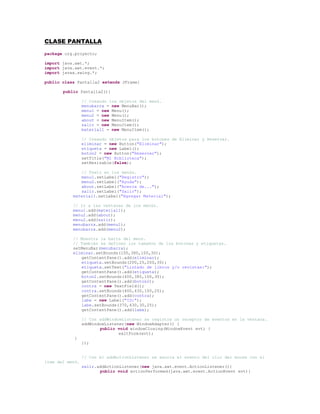CLASE PANTALLA<br />package org.proyecto;<br />import java.awt.*;<br />import java.awt.event.*;<br />import javax.swing.*;<br />public class Pantalla2 extends JFrame{<br />public Pantalla2(){<br />// Creando los objetos del menú.<br />menubarra = new MenuBar();<br />menu1 = new Menu();<br />menu2 = new Menu();<br />about = new MenuItem();<br />salir = new MenuItem(); <br />material1 = new MenuItem();<br />  <br />// Creando objetos para los botones de Eliminar y Reservar.<br />eliminar = new Button(quot;
Eliminarquot;
);<br />etiqueta = new Label();<br />boton2 = new Button(quot;
Reservarquot;
);<br />setTitle(quot;
Mi Bibliotecaquot;
);<br />setResizable(false);<br />  <br />// Texto en los menús.<br />menu1.setLabel(quot;
Registroquot;
);<br />menu2.setLabel(quot;
Ayudaquot;
);<br />about.setLabel(quot;
Acerca de...quot;
);<br />salir.setLabel(quot;
Salirquot;
);<br />    material1.setLabel(quot;
Agregar Materialquot;
);<br />  <br />    // Ir a las ventanas de los menús.<br />    menu1.add(material1);<br />    menu2.add(about);<br />    menu2.add(salir);<br />    menubarra.add(menu1);<br />    menubarra.add(menu2);<br />  <br />    // Muestra la barra del menú.<br />    // También se definen los tamaños de los botones y etiquetas.<br />    setMenuBar(menubarra);<br />    eliminar.setBounds(100,380,100,30);<br />getContentPane().add(eliminar);<br />etiqueta.setBounds(200,25,200,30);<br />etiqueta.setText(quot;
Listado de libros y/o revistas:quot;
);<br />getContentPane().add(etiqueta);<br />boton2.setBounds(400,380,100,30);<br />getContentPane().add(boton2);<br />contra = new TextField();<br />contra.setBounds(400,430,100,25);<br />getContentPane().add(contra);<br />labe = new Label(quot;
ID:quot;
);<br />labe.setBounds(370,430,30,25);<br />getContentPane().add(labe);<br />// Con addWindowListener se registra un receptor de eventos en la ventana.  <br />addWindowListener(new WindowAdapter() {<br />public void windowClosing(WindowEvent evt) {<br />exitForm(evt);<br />            }<br />});<br />// Con el addActionListener se asocia el evento del clic del mouse con el item del menú.<br />salir.addActionListener(new java.awt.event.ActionListener(){<br />public void actionPerformed(java.awt.event.ActionEvent evt){<br />salida(evt);<br />}<br />});<br />material1.addActionListener(new java.awt.event.ActionListener(){<br />public void actionPerformed(java.awt.event.ActionEvent evt){<br />materia1(evt);<br />}<br />});<br />// Aquí se crea la ventana principal con sus dimensiones y color de fondo.<br />// También se crea un archivo para almacenar los datos de los préstamos.<br />setBackground((java.awt.Color) javax.swing.UIManager.getDefaults().get(quot;
Button.backgroundquot;
));<br />Dimension screenSize = java.awt.Toolkit.getDefaultToolkit().getScreenSize();<br />setSize(new java.awt.Dimension(600, 550));<br />setLocation((screenSize.width-786)/2,(screenSize.height-550)/2);<br />getContentPane().setLayout(null);<br />setVisible(true);<br />} // Fin del public pantalla. <br />// En el método main creamos la pantalla.<br />public static void main (String [] args){<br />new Pantalla();<br />}<br />// Salimos de la pantalla.<br />private void salida(java.awt.event.ActionEvent evt){<br />System.exit(0);<br />}<br />// Salimos de la pantalla<br />private void exitForm(WindowEvent evt){<br />System.exit(0);<br />}<br />// Ventana para agregar un libro o revista.<br />private void materia1(java.awt.event.ActionEvent evt){<br />dialogo2 = new Dialog(this);<br />texto21 = new TextField();<br />texto22 = new TextField();<br />texto23 = new TextField();<br />texto24 = new TextField();<br />texto25 = new TextField();<br />texto26 = new TextField();<br />label21 = new Label(quot;
Tipo:quot;
);<br />label22 = new Label(quot;
Codigo:quot;
);<br />label23 = new Label(quot;
Nombre:quot;
);<br />label24 = new Label(quot;
Autor:quot;
);<br />label25 = new Label(quot;
Año:quot;
);<br />label26 = new Label(quot;
Editorial:quot;
);<br />ok32 = new Button(quot;
Aceptarquot;
);<br />choice2 = new Choice();<br />dialogo2.setTitle(quot;
Agregar Materialquot;
);<br />dialogo2.setLocation(250,150);<br />dialogo2.setSize(350,400);<br />dialogo2.setLayout(null);<br />dialogo2.show();<br />texto21.setBounds(150,130,150,20);<br />texto22.setBounds(150,160,150,20);<br />texto23.setBounds(150,190,150,20);<br />texto24.setBounds(150,220,150,20);<br />texto25.setBounds(150,250,150,20);<br />label21.setBounds(70,50,60,20);<br />label22.setBounds(70,130,60,20);<br />label23.setBounds(70,160,60,20);<br />label24.setBounds(70,190,60,20);<br />label25.setBounds(70,220,60,20);<br />label26.setBounds(70,250,60,20);<br />ok32.setBounds(125,320,100,30);<br />choice2.setBounds(150,50,150,25);<br />choice2.addItem(quot;
libroquot;
);<br />choice2.addItem(quot;
revistaquot;
);<br />dialogo2.add(texto21);<br />dialogo2.add(texto22);<br />dialogo2.add(texto23);<br />dialogo2.add(texto24);<br />dialogo2.add(texto25);<br />dialogo2.add(texto26);<br />dialogo2.add(label21);<br />dialogo2.add(label22);<br />dialogo2.add(label23);<br />dialogo2.add(label24);<br />dialogo2.add(label25);<br />dialogo2.add(label26);<br />dialogo2.add(ok32);<br />dialogo2.add(choice2);<br />      <br />// Con addWindowListener se registra un receptor de eventos en la ventana.  <br />dialogo2.addWindowListener(new java.awt.event.WindowAdapter(){<br />public void windowClosing(java.awt.event.WindowEvent evt){<br />dialogo2.setVisible(false);<br />                dialogo2.dispose();<br />            }<br />        });<br />      <br />} // Fin de la ventana agregar material.<br />    // Declaración de variables.<br />private Menu menu1;<br />    private Menu menu2;<br />    private MenuBar menubarra;<br />    private MenuItem about;<br />    private MenuItem salir;<br />    private MenuItem material1;<br />    private Button eliminar;<br />    private Label etiqueta;<br />    private Button boton2;<br />    private Dialog dialogo2;<br />    private TextField texto21;<br />    private TextField texto22;<br />    private TextField texto23;<br />    private TextField texto24;<br />    private TextField texto25;<br />    private TextField texto26;<br />    private Label label21;<br />    private Label label22;<br />    private Label label23;<br />    private Label label24;<br />    private Label label25;<br />    private Label label26;<br />    private Button ok32;<br />    private Choice choice2;<br />    private TextField contra;<br />    private Label labe;<br />} // Fin de la clase Pantalla.<br />