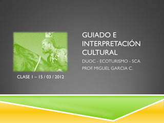 GUIADO E
                           INTERPRETACIÓN
                           CULTURAL
                           DUOC - ECOTURISMO - SCA
                           PROF. MIGUEL GARCIA C.
CLASE 1 – 15 / 03 / 2012
 