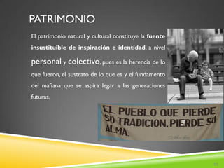 PATRIMONIO
El patrimonio natural y cultural constituye la fuente
insustituible de inspiración e identidad, a nivel

personal y colectivo, pues es la herencia de lo
que fueron, el sustrato de lo que es y el fundamento
del mañana que se aspira legar a las generaciones
futuras.




                                                        11
 