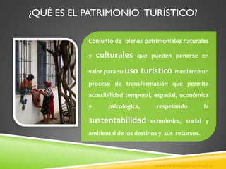 ¿QUÉ ES EL PATRIMONIO TURÍSTICO?

           Conjunto de bienes patrimoniales naturales

           y   culturales   que pueden ponerse en

           valor para su uso     turístico   mediante un
           proceso de transformación que permita
           accesibilidad temporal, espacial, económica
           y      psicológica,       respetando           la

           sustentabilidad         económica, social y
           ambiental de los destinos y sus recursos.




                                     WWW.PATRIMONIOTURISTICO.CL
 