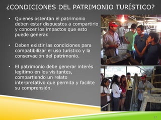¿CONDICIONES DEL PATRIMONIO TURÍSTICO?
•   Quienes ostentan el patrimonio
    deben estar dispuestos a compartirlo
    y conocer los impactos que esto
    puede generar.

•   Deben existir las condiciones para
    compatibilizar el uso turístico y la
    conservación del patrimonio.

•   El patrimonio debe generar interés
    legitimo en los visitantes,
    compartiendo un relato
    interpretativo que permita y facilite
    su comprensión.




                                            17
 