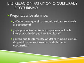1.1.5 RELACIÓN PATRIMONIO CULTURAL Y
      ECOTURISMO.

Preguntas a los alumnos:
   ¿ dónde creen que el patrimonio cultural se vincula
    al ecoturismo?
   ¿ qué productos ecoturísticos podrían incluir la
    interpretación del patrimonio cultural?
   ¿ creen que la interpretación del patrimonio cultural
    de pueblos rurales forma parte de la oferta
    ecoturística?
 