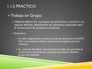 1.1.5 PRACTICO

Trabajo en Grupo:
   Objetivo: Aplicar los conceptos de patrimonio y turismo a un
    espacio definido, identificando los elementos esenciales para
    la construcción de productos turísticos.
   Escenario:

      Se están organizando jornadas de puertas abiertas en el DUOC
       SCA y es necesario diseñar experiencias integrales para los
       visitantes.

      Se requiere identificar recursos patrimoniales que permitan la
       construcción de productos (experiencias) depara distintos
       grupos de visitantes.
 