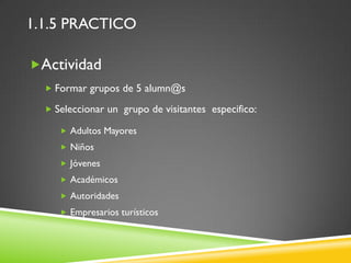 1.1.5 PRACTICO

Actividad
   Formar grupos de 5 alumn@s

   Seleccionar un grupo de visitantes especifico:

      Adultos Mayores
      Niños
      Jóvenes
      Académicos
      Autoridades
      Empresarios turísticos
 