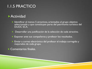 1.1.5 PRACTICO

Actividad
    Identificar al menos 5 atractivos, orientados al grupo objetivo
     seleccionado y que constituyan parte del patrimonio turístico del
     DUOC SCA.
    Desarrollar una justificación de la selección de cada atractivo.

    Exponer ante sus compañeros y profesor los resultados.

    Enviar a correo electrónico del profesor el trabajo corregido y
     mejorados de cada grupo.

 Comentarios finales.
 