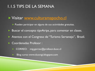 1.1.5 TIPS DE LA SEMANA

 Visitar www.culturamapocho.cl
    Pueden participar en alguna de sus actividades gratuitas.

 Buscar el concepto tips4trips, para comentar en clases.

 Atentos con el Congreso de “Turismo Sertanejo”, Brazil.

 Coordenadas Profesor :

    CORREO:       mig.garciac@profesor.duoc.cl

      Blog curso: www.duoctgi.blogspot.com
 